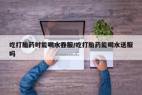 卖正品米非米索购买微信吃打胎药时能喝水吞服/吃打胎药能喝水送服吗