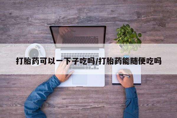 卖正品米非米索购买微信打胎药可以一下子吃吗/打胎药能随便吃吗