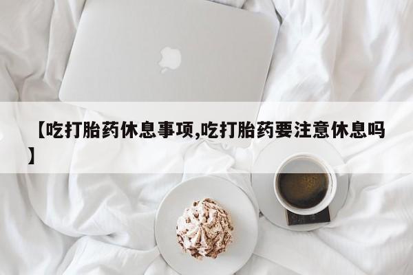 卖正品米非米索购买微信【吃打胎药休息事项,吃打胎药要注意休息吗】