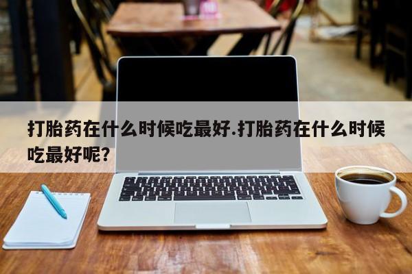 卖正品米非米索购买微信打胎药在什么时候吃最好.打胎药在什么时候吃最好呢？