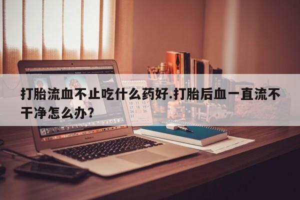 卖正品米非米索购买微信打胎流血不止吃什么药好.打胎后血一直流不干净怎么办？