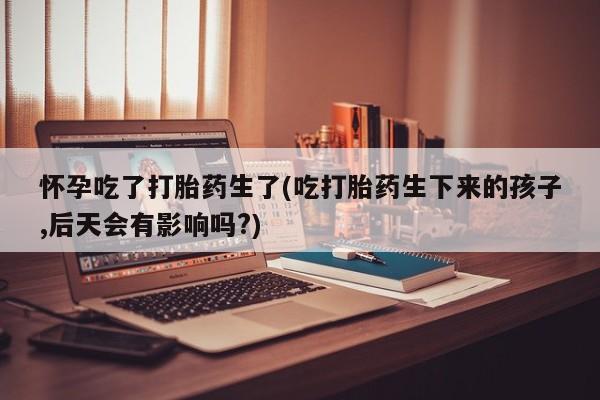 卖正品米非米索购买微信怀孕吃了打胎药生了(吃打胎药生下来的孩子,后天会有影响吗?)