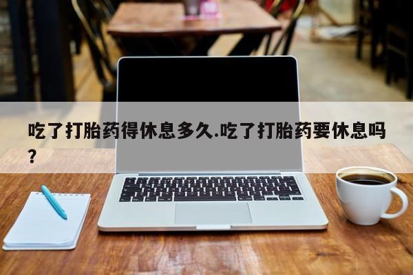 卖正品米非米索购买微信吃了打胎药得休息多久.吃了打胎药要休息吗？