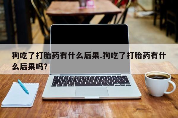 卖正品米非米索购买微信狗吃了打胎药有什么后果.狗吃了打胎药有什么后果吗？