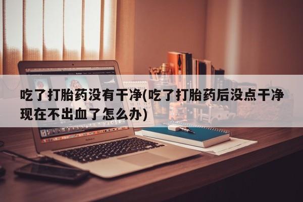 卖正品米非米索购买微信吃了打胎药没有干净(吃了打胎药后没点干净现在不出血了怎么办)