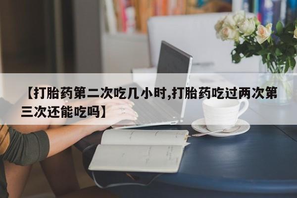 卖正品米非米索购买微信【打胎药第二次吃几小时,打胎药吃过两次第三次还能吃吗】