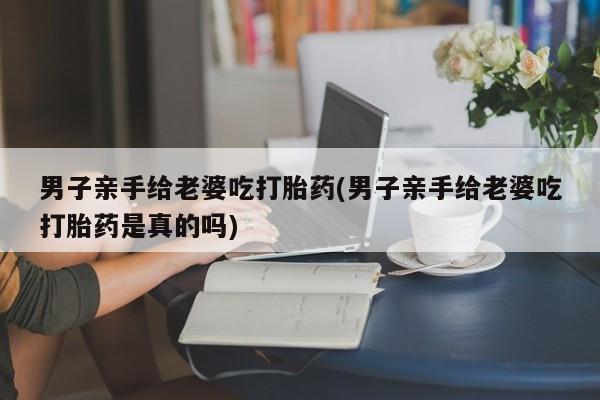 卖正品米非米索购买微信男子亲手给老婆吃打胎药(男子亲手给老婆吃打胎药是真的吗)