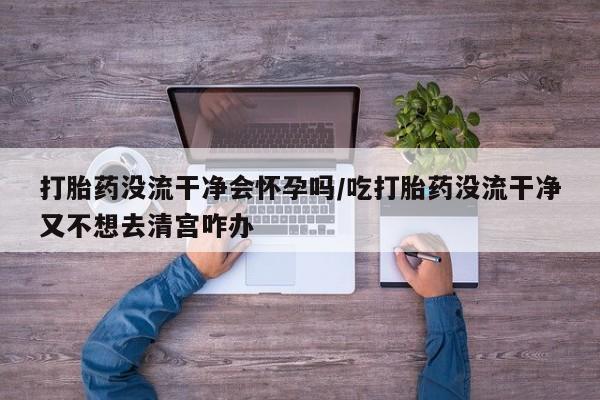 卖正品米非米索购买微信打胎药没流干净会怀孕吗/吃打胎药没流干净又不想去清宫咋办