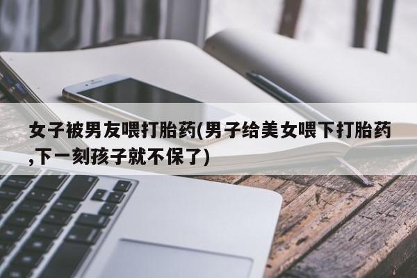 卖正品米非米索购买微信女子被男友喂打胎药(男子给美女喂下打胎药,下一刻孩子就不保了)