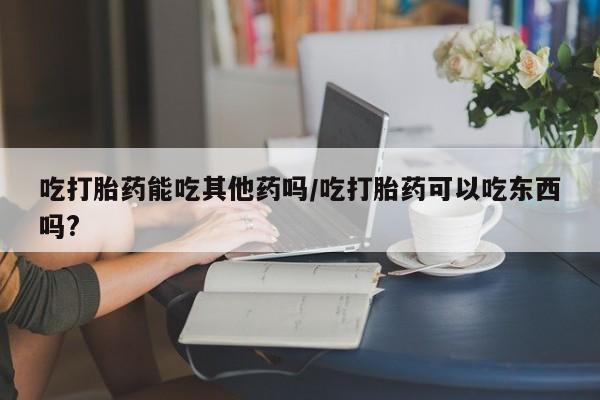 卖正品米非米索购买微信吃打胎药能吃其他药吗/吃打胎药可以吃东西吗?