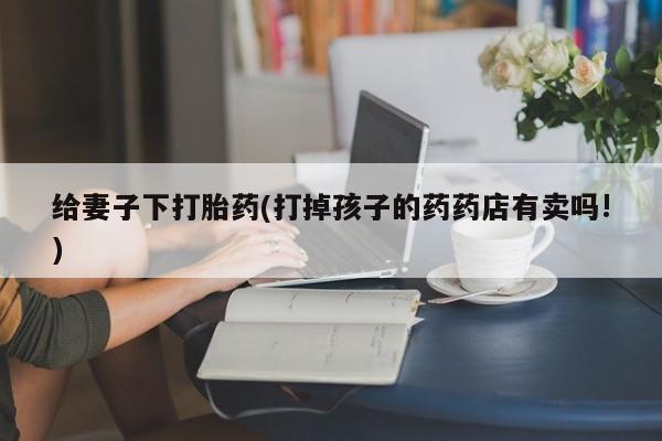 卖正品米非米索购买微信给妻子下打胎药(打掉孩子的药药店有卖吗!)