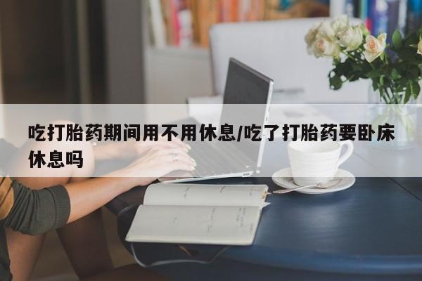 卖正品米非米索购买微信吃打胎药期间用不用休息/吃了打胎药要卧床休息吗