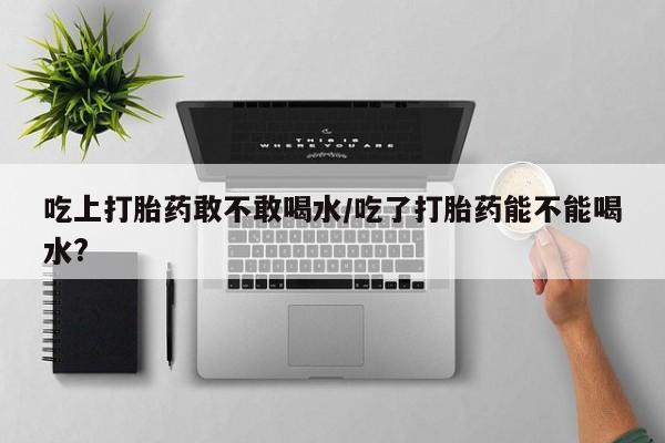 卖正品米非米索购买微信吃上打胎药敢不敢喝水/吃了打胎药能不能喝水?