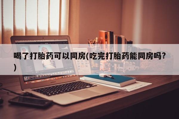 卖正品米非米索购买微信喝了打胎药可以同房(吃完打胎药能同房吗?)