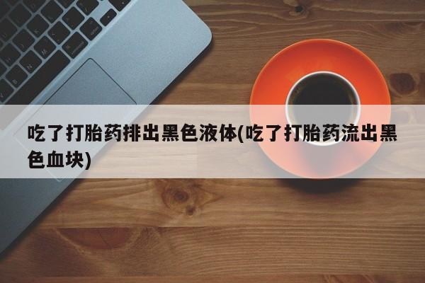 卖正品米非米索购买微信吃了打胎药排出黑色液体(吃了打胎药流出黑色血块)