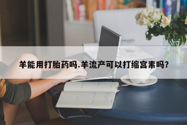 卖正品米非米索购买微信羊能用打胎药吗.羊流产可以打缩宫素吗？