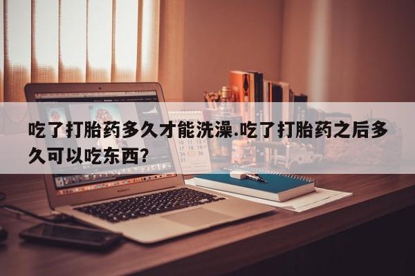 卖正品米非米索购买微信吃了打胎药多久才能洗澡.吃了打胎药之后多久可以吃东西？