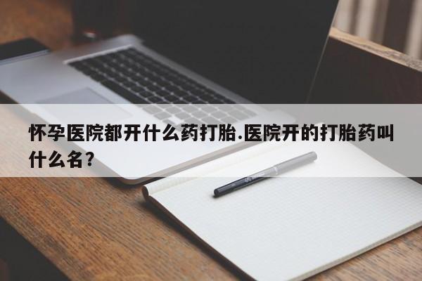 卖正品米非米索购买微信怀孕医院都开什么药打胎.医院开的打胎药叫什么名？