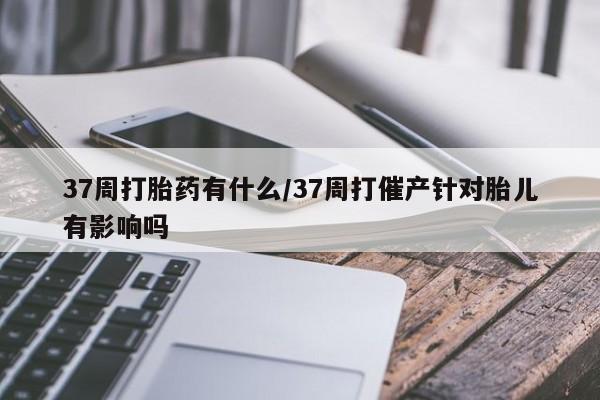 卖正品米非米索购买微信37周打胎药有什么/37周打催产针对胎儿有影响吗