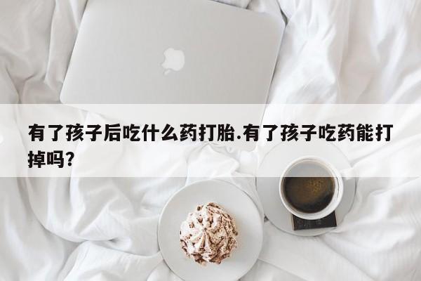 卖正品米非米索购买微信有了孩子后吃什么药打胎.有了孩子吃药能打掉吗？