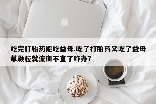 卖正品米非米索购买微信吃完打胎药能吃益母.吃了打胎药又吃了益母草颗粒就流血不直了咋办？