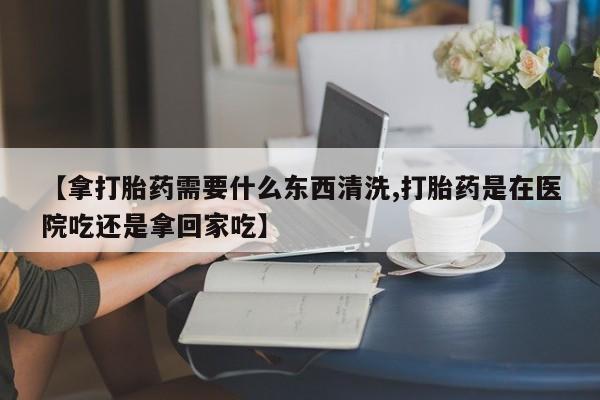 卖正品米非米索购买微信【拿打胎药需要什么东西清洗,打胎药是在医院吃还是拿回家吃】