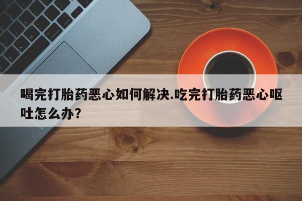卖正品米非米索购买微信喝完打胎药恶心如何解决.吃完打胎药恶心呕吐怎么办？