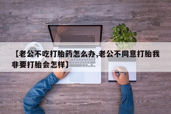 卖正品米非米索购买微信【老公不吃打胎药怎么办,老公不同意打胎我非要打胎会怎样】