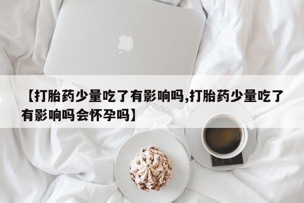 卖正品米非米索购买微信【打胎药少量吃了有影响吗,打胎药少量吃了有影响吗会怀孕吗】