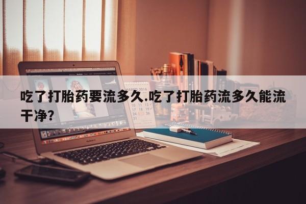 卖正品米非米索购买微信吃了打胎药要流多久.吃了打胎药流多久能流干净？