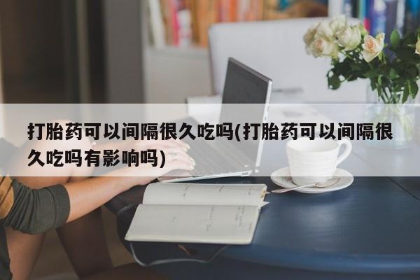 卖正品米非米索购买微信打胎药可以间隔很久吃吗(打胎药可以间隔很久吃吗有影响吗)