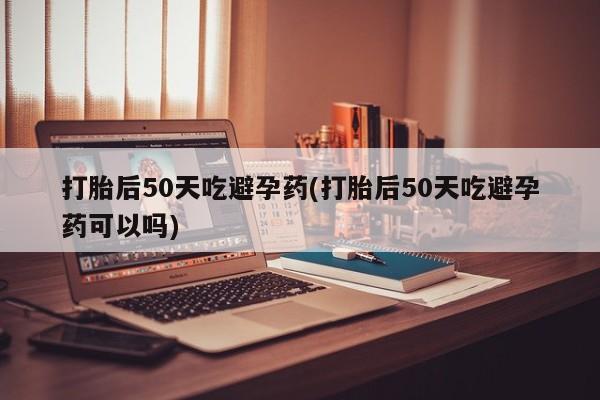 卖正品米非米索购买微信打胎后50天吃避孕药(打胎后50天吃避孕药可以吗)
