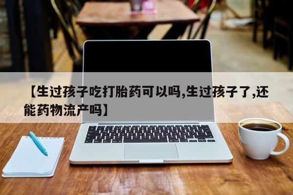 卖正品米非米索购买微信【生过孩子吃打胎药可以吗,生过孩子了,还能药物流产吗】