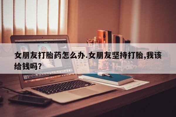 卖正品米非米索购买微信女朋友打胎药怎么办.女朋友坚持打胎,我该给钱吗？