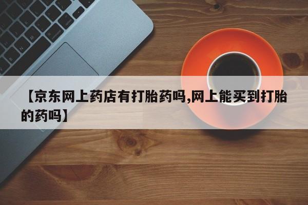 卖正品米非米索购买微信【京东网上药店有打胎药吗,网上能买到打胎的药吗】