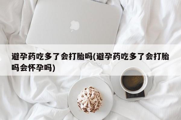 卖正品米非米索购买微信避孕药吃多了会打胎吗(避孕药吃多了会打胎吗会怀孕吗)