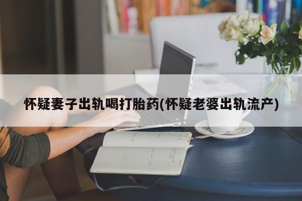 卖正品米非米索购买微信怀疑妻子出轨喝打胎药(怀疑老婆出轨流产)