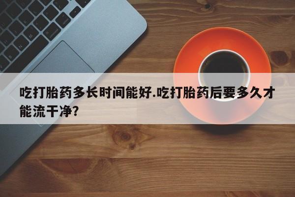 卖正品米非米索购买微信吃打胎药多长时间能好.吃打胎药后要多久才能流干净？
