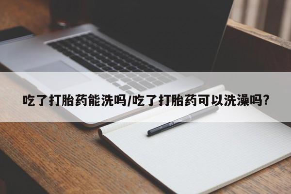 卖正品米非米索购买微信吃了打胎药能洗吗/吃了打胎药可以洗澡吗?