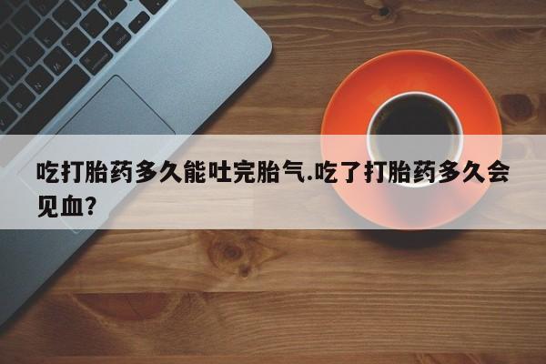 卖正品米非米索购买微信吃打胎药多久能吐完胎气.吃了打胎药多久会见血？