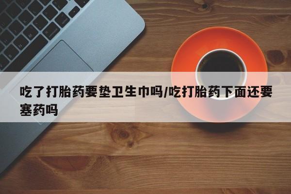 卖正品米非米索购买微信吃了打胎药要垫卫生巾吗/吃打胎药下面还要塞药吗