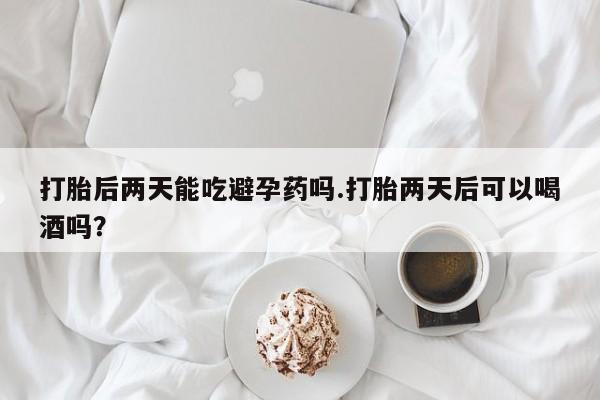 卖正品米非米索购买微信打胎后两天能吃避孕药吗.打胎两天后可以喝酒吗？