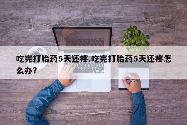 卖正品米非米索购买微信吃完打胎药5天还疼.吃完打胎药5天还疼怎么办？