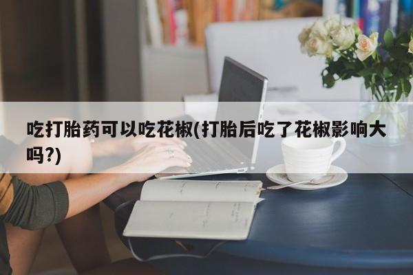 卖正品米非米索购买微信吃打胎药可以吃花椒(打胎后吃了花椒影响大吗?)