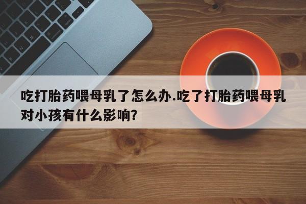 卖正品米非米索购买微信吃打胎药喂母乳了怎么办.吃了打胎药喂母乳对小孩有什么影响？