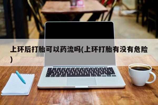 卖正品米非米索购买微信上环后打胎可以药流吗(上环打胎有没有危险)