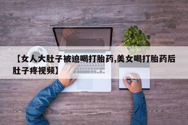 卖正品米非米索购买微信【女人大肚子被迫喝打胎药,美女喝打胎药后肚子疼视频】