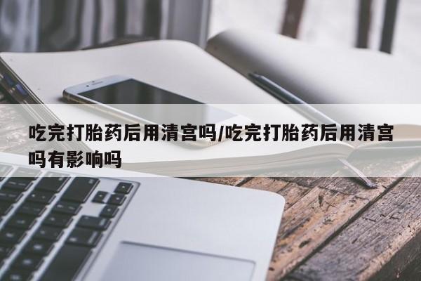 卖正品米非米索购买微信吃完打胎药后用清宫吗/吃完打胎药后用清宫吗有影响吗