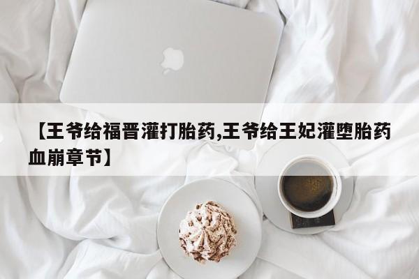 卖正品米非米索购买微信【王爷给福晋灌打胎药,王爷给王妃灌堕胎药血崩章节】