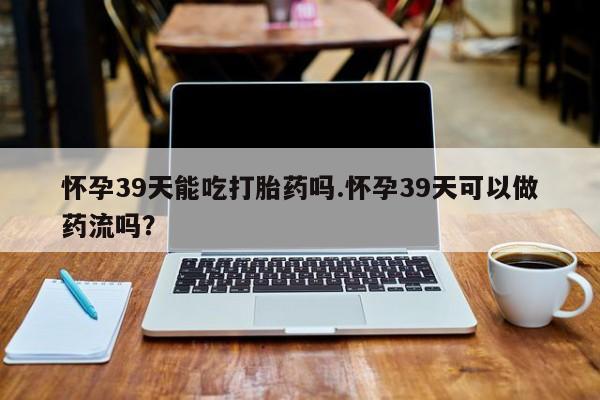 卖正品米非米索购买微信怀孕39天能吃打胎药吗.怀孕39天可以做药流吗？